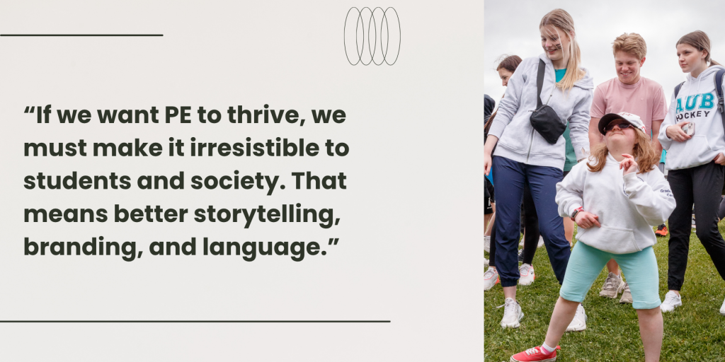 To the right, a group of people outdoors, with one person in the foreground wearing a white hoodie and light blue shorts, striking a pose with their hands up. To the left, the text reads “If we want PE to thrive, we must make it irresistible to students and society. That means better storytelling, branding, and language.”