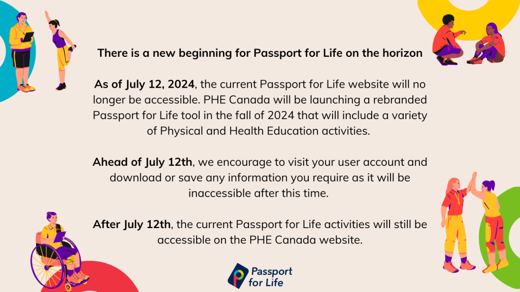 There is a new beginning for Passport for Life on the horizon   As of July 12, 2024, the current Passport for Life website will no longer be accessible. PHE Canada will be launching a rebranded Passport for Life tool in the fall of 2024 that will include a variety of Physical and Health Education activities.   Ahead of July 12th, we encourage to visit your user account and download or save any information you require as it will be inaccessible after this time.   After July 12th, the current Passport for Life activities will still be accessible on the PHE Canada website.